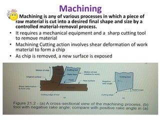 Machining
• Machining is any of various processes in which a piece of
raw material is cut into a desired final shape and size by a
controlled material-removal process.
• It requires a mechanical equipment and a sharp cutting tool
to remove material
• Machining Cutting action involves shear deformation of work
material to form a chip
• As chip is removed, a new surface is exposed
• Figure 21.2 -(a) A cross-sectional view of the machining process, (b) tool with negative rake angle; compare with
positive rake angle in (a)
 