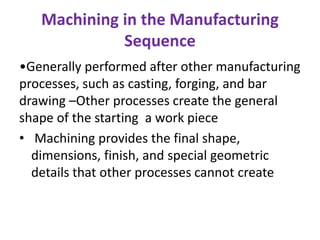 Machining in the Manufacturing
Sequence
•Generally performed after other manufacturing
processes, such as casting, forging, and bar
drawing –Other processes create the general
shape of the starting a work piece
• Machining provides the final shape,
dimensions, finish, and special geometric
details that other processes cannot create
 