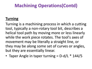 Machining Operations(Contd)
Turning
Turning is a machining process in which a cutting
tool, typically a non-rotary tool bit, describes a
helical tool path by moving more or less linearly
while the work piece rotates. The tool's axes of
movement may be literally a straight line, or
they may be along some set of curves or angles,
but they are essentially linear.
• Taper Angle in taper turning = D-d/L * 144/5
 