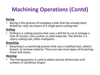 Machining Operations (Contd)
Boring
• Boring is the process of enlarging a hole that has already been
drilled (or cast), by means of a single-point cutting tool.
Drilling
• Drilling is a cutting process that uses a drill bit to cut or enlarge a
hole of circular cross-section in solid materials. The drill bit is a
rotary cutting tool, often multipoint.
Broaching
• Broaching is a machining process that uses a toothed tool, called a
broach, to remove material. There are two main types of broaching:
linear and rotary.
Honning
• The honing process is used to obtain precise dimensions and
surfaces in cylindrical shapes
 