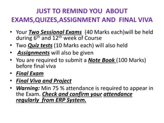 JUST TO REMIND YOU ABOUT
EXAMS,QUIZES,ASSIGNMENT AND FINAL VIVA
• Your Two Sessional Exams (40 Marks each)will be held
during 6th and 12th week of Course
• Two Quiz tests (10 Marks each) will also held
• Assignments will also be given
• You are required to submit a Note Book (100 Marks)
before final viva
• Final Exam
• Final Viva and Project
• Warning: Min 75 % attendance is required to appear in
the Exam. Check and confirm your attendance
regularly from ERP System.
 
