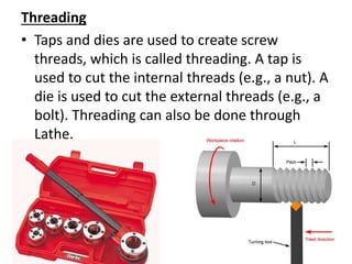 Threading
• Taps and dies are used to create screw
threads, which is called threading. A tap is
used to cut the internal threads (e.g., a nut). A
die is used to cut the external threads (e.g., a
bolt). Threading can also be done through
Lathe.
 