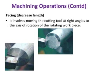Machining Operations (Contd)
Facing (decrease length)
• It involves moving the cutting tool at right angles to
the axis of rotation of the rotating work piece.
 