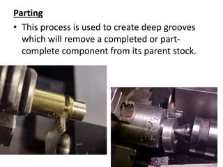 Parting
• This process is used to create deep grooves
which will remove a completed or part-
complete component from its parent stock.
 