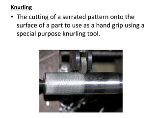 Knurling
• The cutting of a serrated pattern onto the
surface of a part to use as a hand grip using a
special purpose knurling tool.
 