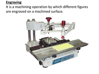 Engraving
It is a machining operation by which different figures
are engraved on a machined surface.
 