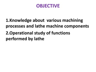 OBJECTIVE
1.Knowledge about various machining
processes and lathe machine components
2.Operational study of functions
performed by lathe
 