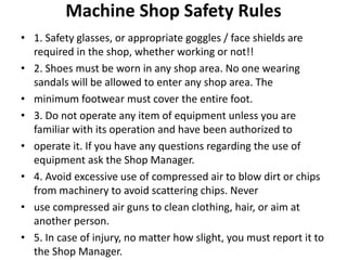 Machine Shop Safety Rules
• 1. Safety glasses, or appropriate goggles / face shields are
required in the shop, whether working or not!!
• 2. Shoes must be worn in any shop area. No one wearing
sandals will be allowed to enter any shop area. The
• minimum footwear must cover the entire foot.
• 3. Do not operate any item of equipment unless you are
familiar with its operation and have been authorized to
• operate it. If you have any questions regarding the use of
equipment ask the Shop Manager.
• 4. Avoid excessive use of compressed air to blow dirt or chips
from machinery to avoid scattering chips. Never
• use compressed air guns to clean clothing, hair, or aim at
another person.
• 5. In case of injury, no matter how slight, you must report it to
the Shop Manager.
 