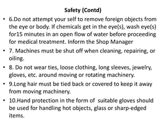 Safety (Contd)
• 6.Do not attempt your self to remove foreign objects from
the eye or body. If chemicals get in the eye(s), wash eye(s)
for15 minutes in an open flow of water before proceeding
for medical treatment. Inform the Shop Manager
• 7. Machines must be shut off when cleaning, repairing, or
oiling.
• 8. Do not wear ties, loose clothing, long sleeves, jewelry,
gloves, etc. around moving or rotating machinery.
• 9.Long hair must be tied back or covered to keep it away
from moving machinery.
• 10.Hand protection in the form of suitable gloves should
be used for handling hot objects, glass or sharp-edged
items.
 