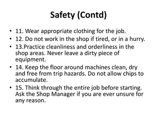 Safety (Contd)
• 11. Wear appropriate clothing for the job.
• 12. Do not work in the shop if tired, or in a hurry.
• 13.Practice cleanliness and orderliness in the
shop areas. Never leave a dirty piece of
equipment.
• 14. Keep the floor around machines clean, dry
and free from trip hazards. Do not allow chips to
accumulate.
• 15. Think through the entire job before starting.
Ask the Shop Manager if you are ever unsure for
any reason.
 