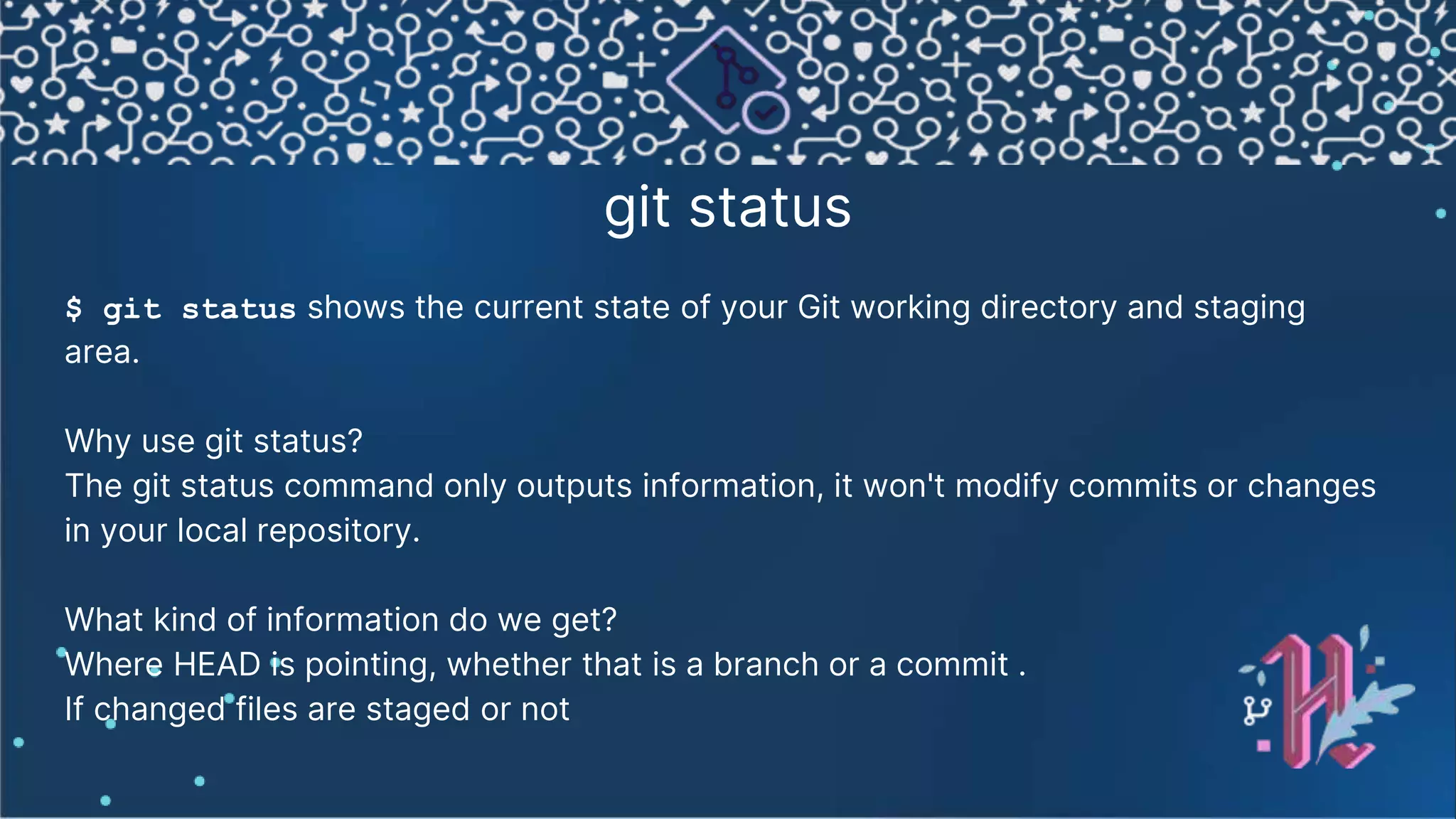 git status $ git status shows the current state of your Git working directory and staging area. Why use git status? The git status command only outputs information, it won't modify commits or changes in your local repository. What kind of information do we get? Where HEAD is pointing, whether that is a branch or a commit . If changed files are staged or not 