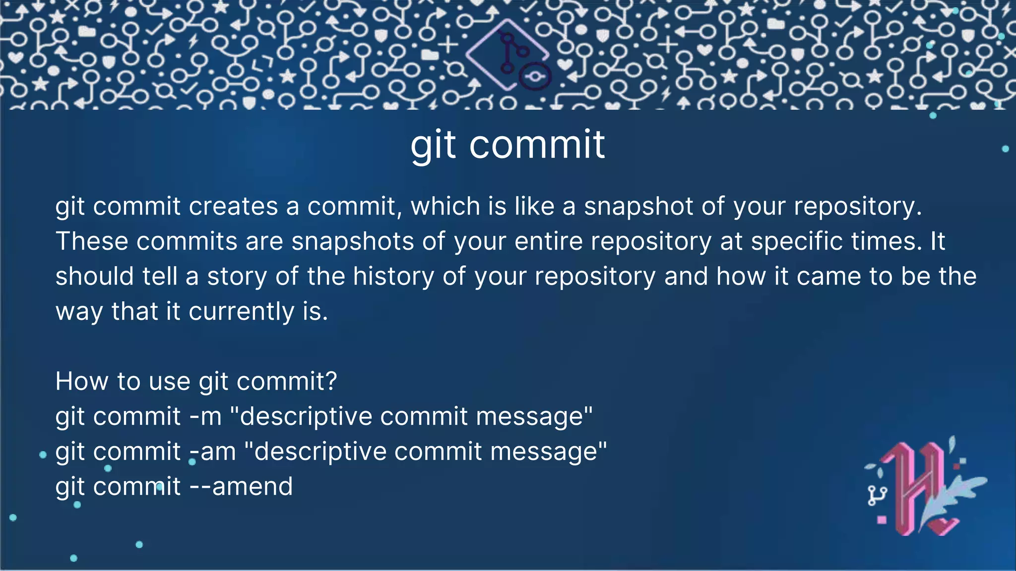 git commit git commit creates a commit, which is like a snapshot of your repository. These commits are snapshots of your entire repository at specific times. It should tell a story of the history of your repository and how it came to be the way that it currently is. How to use git commit? git commit -m "descriptive commit message" git commit -am "descriptive commit message" git commit --amend 