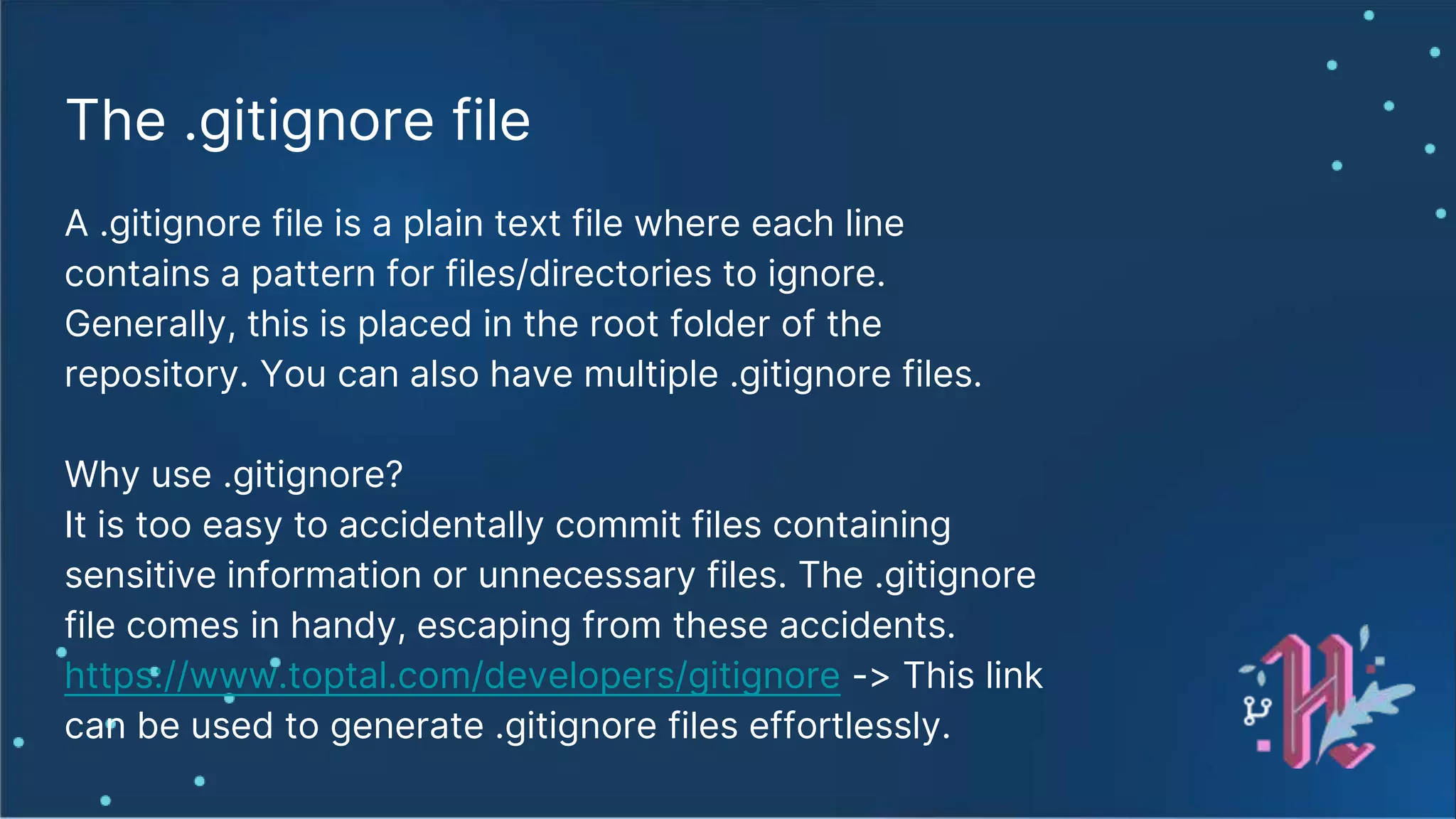 The .gitignore file A .gitignore file is a plain text file where each line contains a pattern for files/directories to ignore. Generally, this is placed in the root folder of the repository. You can also have multiple .gitignore files. Why use .gitignore? It is too easy to accidentally commit files containing sensitive information or unnecessary files. The .gitignore file comes in handy, escaping from these accidents. https://www.toptal.com/developers/gitignore -> This link can be used to generate .gitignore files effortlessly. 