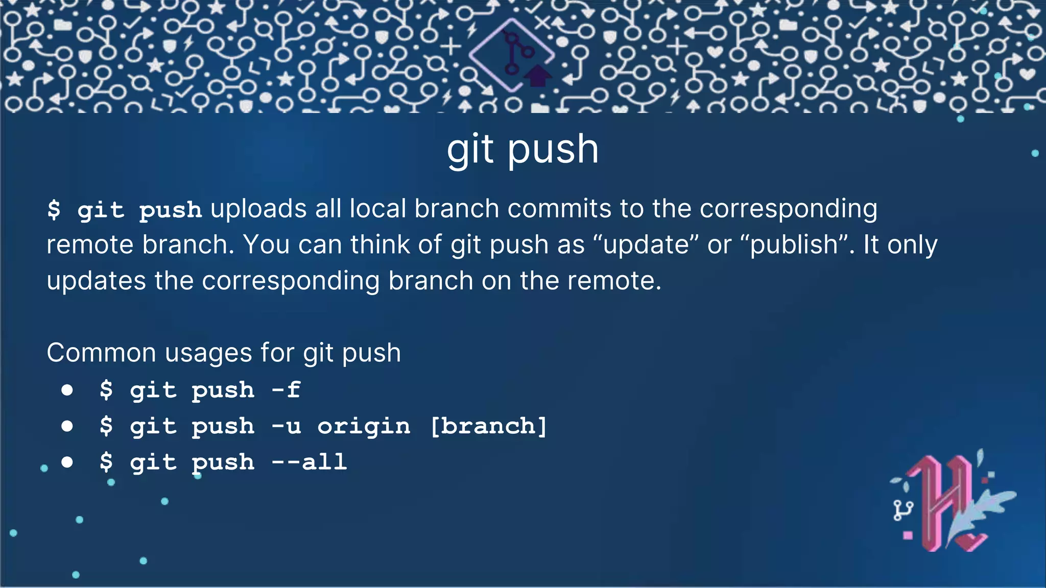 git push $ git push uploads all local branch commits to the corresponding remote branch. You can think of git push as “update” or “publish”. It only updates the corresponding branch on the remote. Common usages for git push ● $ git push -f ● $ git push -u origin [branch] ● $ git push --all 