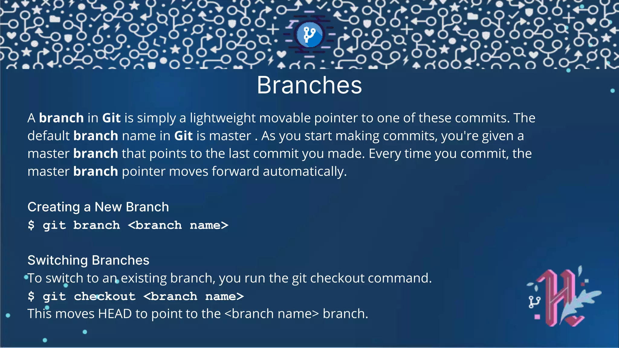 Branches A branch in Git is simply a lightweight movable pointer to one of these commits. The default branch name in Git is master . As you start making commits, you're given a master branch that points to the last commit you made. Every time you commit, the master branch pointer moves forward automatically. Creating a New Branch $ git branch <branch name> Switching Branches To switch to an existing branch, you run the git checkout command. $ git checkout <branch name> This moves HEAD to point to the <branch name> branch. 