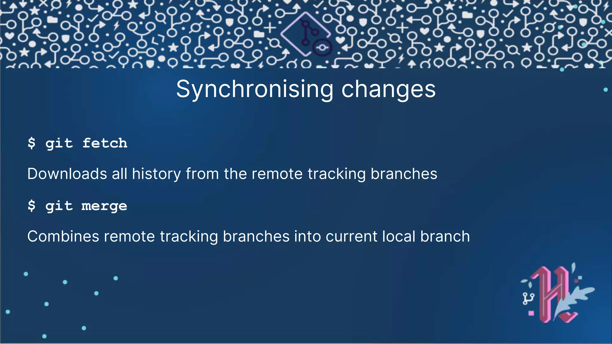 Synchronising changes $ git fetch Downloads all history from the remote tracking branches $ git merge Combines remote tracking branches into current local branch 