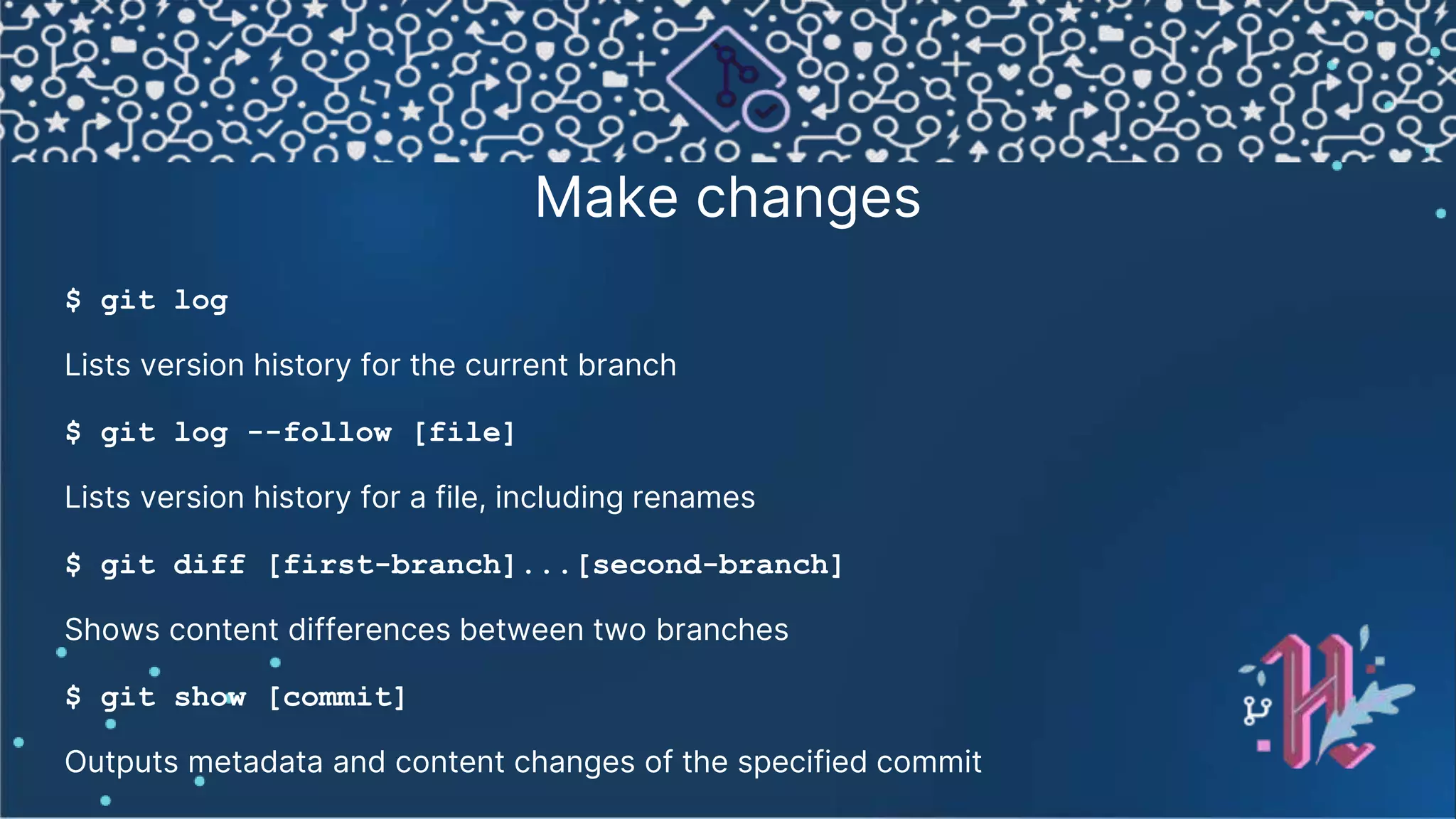 Make changes $ git log Lists version history for the current branch $ git log --follow [file] Lists version history for a file, including renames $ git diff [first-branch]...[second-branch] Shows content differences between two branches $ git show [commit] Outputs metadata and content changes of the specified commit 