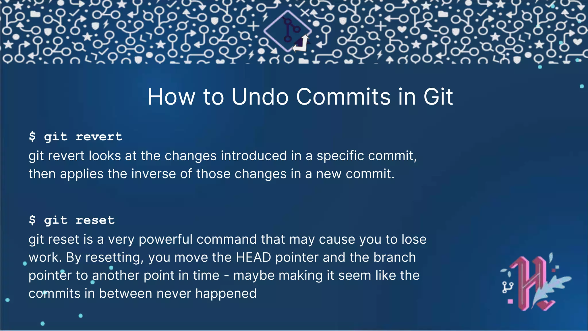 How to Undo Commits in Git $ git revert git revert looks at the changes introduced in a specific commit, then applies the inverse of those changes in a new commit. $ git reset git reset is a very powerful command that may cause you to lose work. By resetting, you move the HEAD pointer and the branch pointer to another point in time - maybe making it seem like the commits in between never happened 