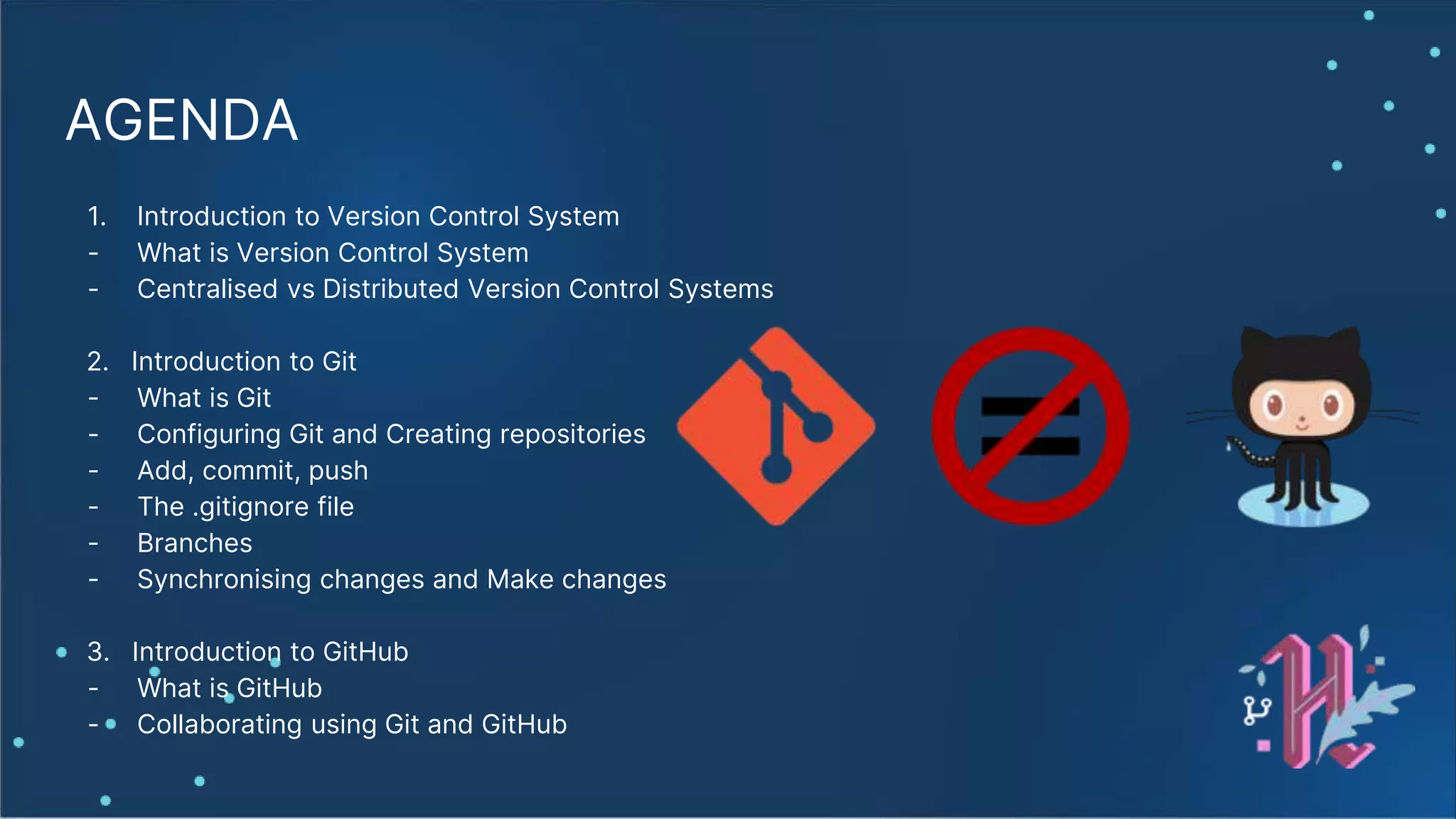AGENDA 1. Introduction to Version Control System - What is Version Control System - Centralised vs Distributed Version Control Systems 2. Introduction to Git - What is Git - Configuring Git and Creating repositories - Add, commit, push - The .gitignore file - Branches - Synchronising changes and Make changes 3. Introduction to GitHub - What is GitHub - Collaborating using Git and GitHub 