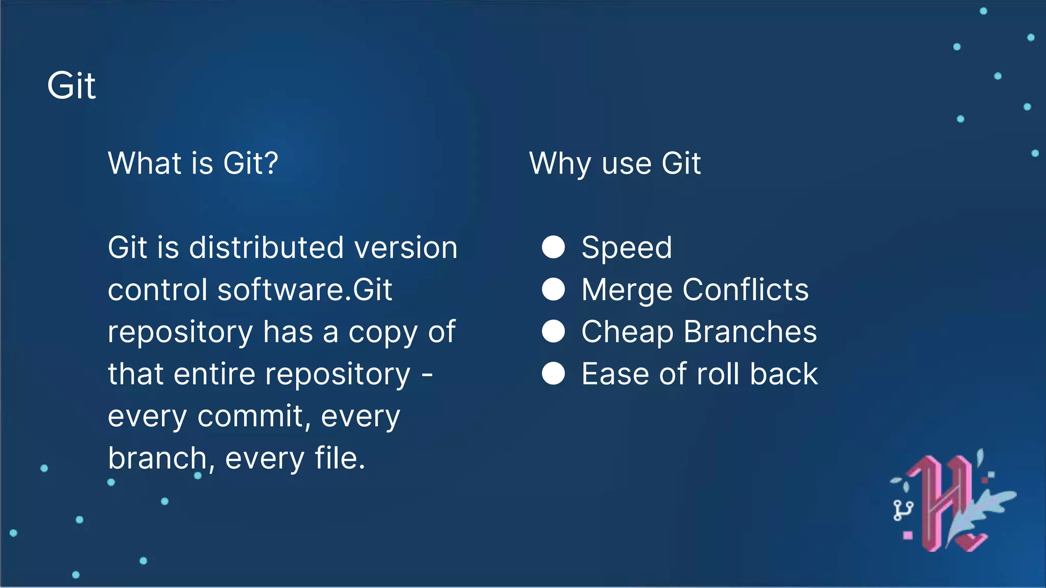 Git What is Git? Git is distributed version control software.Git repository has a copy of that entire repository - every commit, every branch, every file. Why use Git ● Speed ● Merge Conflicts ● Cheap Branches ● Ease of roll back 