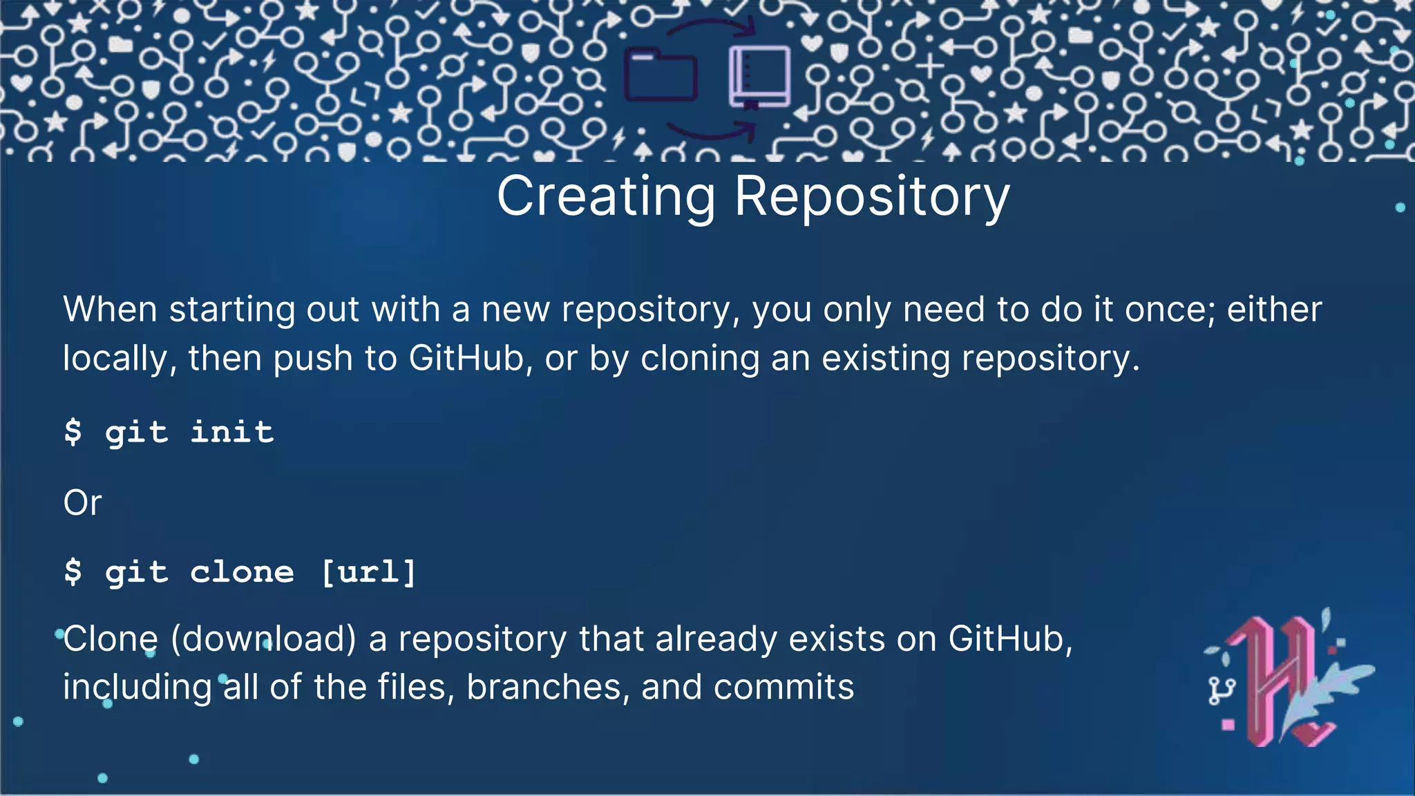 Creating Repository When starting out with a new repository, you only need to do it once; either locally, then push to GitHub, or by cloning an existing repository. $ git init Or $ git clone [url] Clone (download) a repository that already exists on GitHub, including all of the files, branches, and commits 