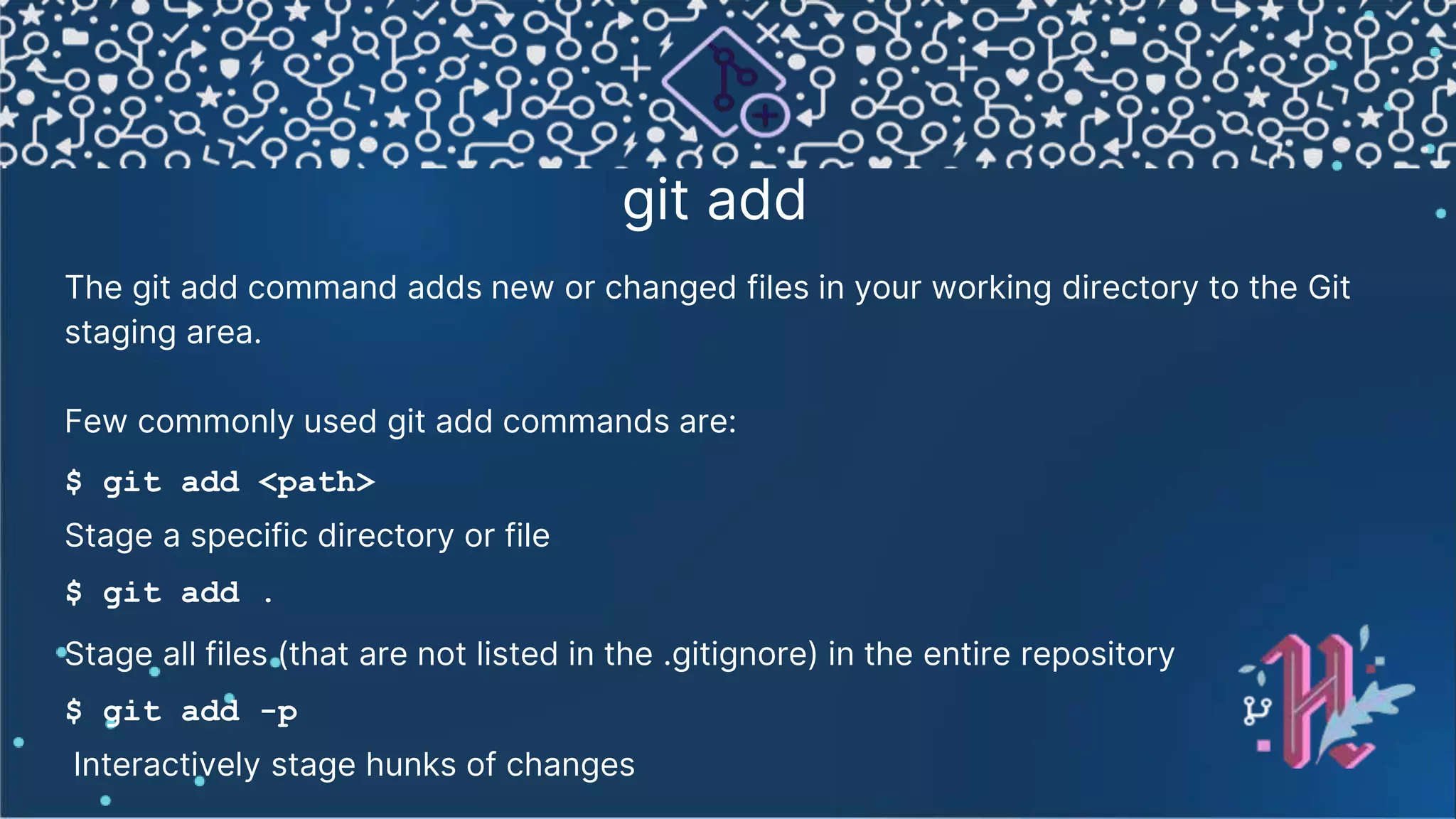 git add The git add command adds new or changed files in your working directory to the Git staging area. Few commonly used git add commands are: $ git add <path> Stage a specific directory or file $ git add . Stage all files (that are not listed in the .gitignore) in the entire repository $ git add -p Interactively stage hunks of changes 