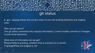 git status
$ git status shows the current state of your Git working directory and staging
area.
Why use git status?
The git status command only outputs information, it won't modify commits or changes
in your local repository.
What kind of information do we get?
Where HEAD is pointing, whether that is a branch or a commit .
If changed files are staged or not
 