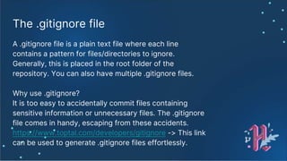 The .gitignore file
A .gitignore file is a plain text file where each line
contains a pattern for files/directories to ignore.
Generally, this is placed in the root folder of the
repository. You can also have multiple .gitignore files.
Why use .gitignore?
It is too easy to accidentally commit files containing
sensitive information or unnecessary files. The .gitignore
file comes in handy, escaping from these accidents.
https://www.toptal.com/developers/gitignore -> This link
can be used to generate .gitignore files effortlessly.
 