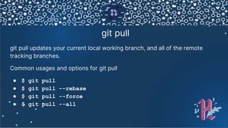 git pull
git pull updates your current local working branch, and all of the remote
tracking branches.
Common usages and options for git pull
● $ git pull
● $ git pull --rebase
● $ git pull --force
● $ git pull --all
 