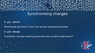 Synchronising changes
$ git fetch
Downloads all history from the remote tracking branches
$ git merge
Combines remote tracking branches into current local branch
 