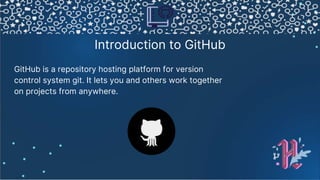 Introduction to GitHub
GitHub is a repository hosting platform for version
control system git. It lets you and others work together
on projects from anywhere.
 