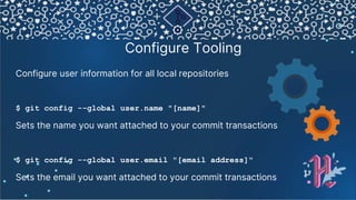 Configure Tooling
Configure user information for all local repositories
$ git config --global user.name "[name]"
Sets the name you want attached to your commit transactions
$ git config --global user.email "[email address]"
Sets the email you want attached to your commit transactions
⚙
 