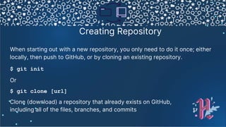 Creating Repository
When starting out with a new repository, you only need to do it once; either
locally, then push to GitHub, or by cloning an existing repository.
$ git init
Or
$ git clone [url]
Clone (download) a repository that already exists on GitHub,
including all of the files, branches, and commits
 
