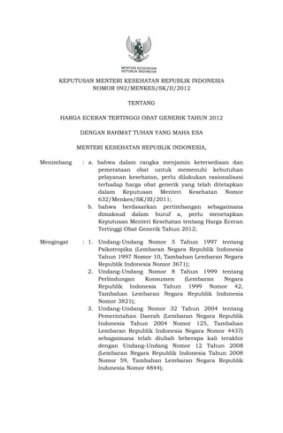 KEPUTUSAN MENTERI KESEHATAN REPUBLIK INDONESIA
               NOMOR 092/MENKES/SK/II/2012

                            TENTANG

      HARGA ECERAN TERTINGGI OBAT GENERIK TAHUN 2012

             DENGAN RAHMAT TUHAN YANG MAHA ESA

            MENTERI KESEHATAN REPUBLIK INDONESIA,

Menimbang    : a. bahwa dalam rangka menjamin ketersediaan dan
                  pemerataan obat untuk memenuhi kebutuhan
                  pelayanan kesehatan, perlu dilakukan rasionalisasi
                  terhadap harga obat generik yang telah ditetapkan
                  dalam Keputusan Menteri Kesehatan Nomor
                  632/Menkes/SK/III/2011;
               b. bahwa berdasarkan pertimbangan sebagaimana
                  dimaksud dalam huruf a, perlu menetapkan
                  Keputusan Menteri Kesehatan tentang Harga Eceran
                  Tertinggi Obat Generik Tahun 2012;

Mengingat    : 1. Undang-Undang Nomor 5 Tahun 1997 tentang
                  Psikotropika (Lembaran Negara Republik Indonesia
                  Tahun 1997 Nomor 10, Tambahan Lembaran Negara
                  Republik Indonesia Nomor 3671);
               2. Undang-Undang Nomor 8 Tahun 1999 tentang
                  Perlindungan    Konsumen     (Lembaran    Negara
                  Republik Indonesia Tahun 1999 Nomor 42,
                  Tambahan Lembaran Negara Republik Indonesia
                  Nomor 3821);
               3. Undang-Undang Nomor 32 Tahun 2004 tentang
                  Pemerintahan Daerah (Lembaran Negara Republik
                  Indonesia Tahun 2004 Nomor 125, Tambahan
                  Lembaran Republik Indonesia Negara Nomor 4437)
                  sebagaimana telah diubah beberapa kali terakhir
                  dengan Undang-Undang Nomor 12 Tahun 2008
                  (Lembaran Negara Republik Indonesia Tahun 2008
                  Nomor 59, Tambahan Lembaran Negara Republik
                  Indonesia Nomor 4844);
 