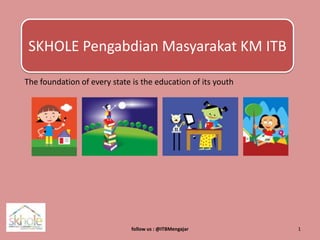 SKHOLE Pengabdian Masyarakat KM ITB The foundation of every state is the education of its youth follow us : @ITBMengajar 1 