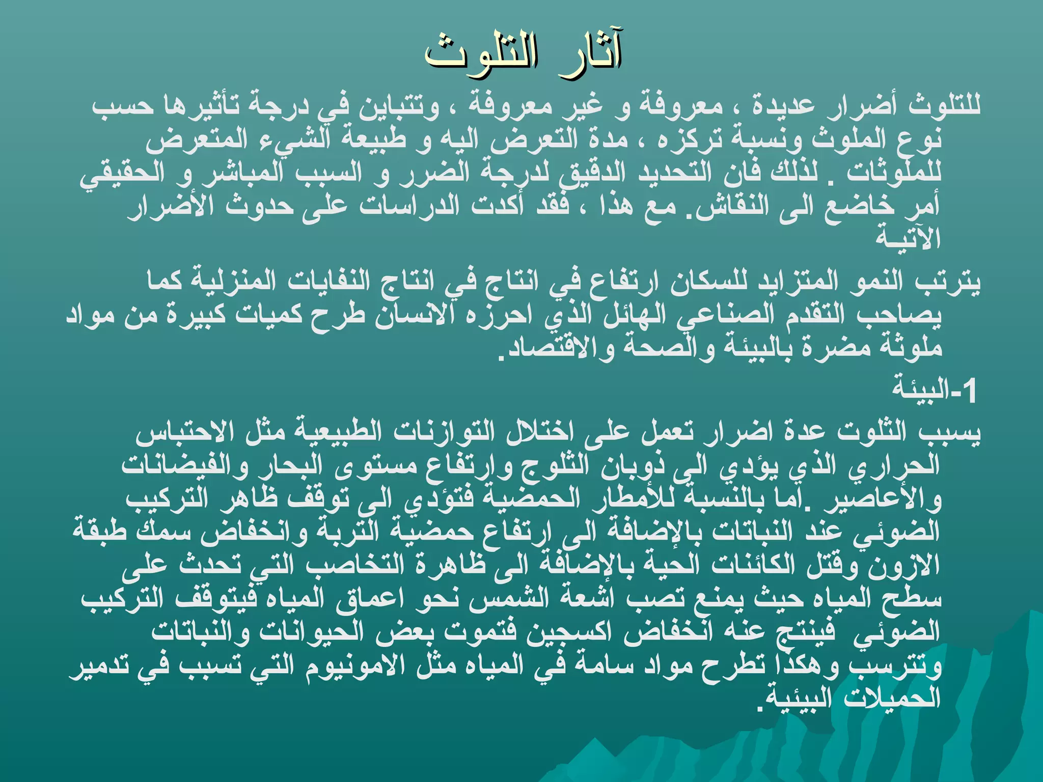 ‫آثار التلوث‬
   ‫كللتلوث أضرار عديدة ، معروفة و غير معروفة ، وتتباين في درهجة تأثيرها حسب‬
       ‫نوع اكلملوث ونسبة تركزه ، مدة اكلتعرض اكليه و طبيعة اكلشيء اكلمتعرض‬
  ‫كللملوثا ت . كلذكلك فان اكلتحديد اكلدمقيق كلدرهجة اكلضرر و اكلسبب اكلمباشر و اكلحقيقي‬
      ‫أمر خاضع اكلى اكلنقاش. مع هذا ، فقد أكد ت اكلدراسا ت على حدوث الضرار‬
                                                                                ‫التيـة‬
        ‫يترتب اكلنمو اكلمتزايد كللسكان ارتفاع في انتاج في انتاج اكلنفايا ت اكلمنزكلية كما‬
‫يصاحب اكلتقدم اكلصناعي اكلهائل اكلذي احرزه النسان طرح كميا ت كبيرة من مواد‬
                                            ‫ملوثة مضرة باكلبيئة واكلصحة والمقتصاد.‬
                                                                                 ‫1-اكلبيئة‬
       ‫يسبب اكلثلو ت عدة اضرار تعمل على اختلل اكلتوازنا ت اكلطبيعية مثل الحتباس‬
     ‫اكلحراري اكلذي يؤدي اكلى ذوبان اكلثلوج وارتفاع مستوى اكلبحار واكلفيضانا ت‬
     ‫والعاصير .اما باكلنسبة كللمطار اكلحمضية فتؤدي اكلى تومقف ظاهر اكلتركيب‬
 ‫اكلضوئي عند اكلنباتا ت بالضافة اكلى ارتفاع حمضية اكلتربة وانخفاض سمك طبقة‬
     ‫الزون ومقتل اكلكائنا ت اكلحية بالضافة اكلى ظاهرة اكلتخاصب اكلتي تحدث على‬
  ‫سطح اكلمياه حيث يمنع تصب اشعة اكلشمس نحو اعماق اكلمياه فيتومقف اكلتركيب‬
         ‫اكلضوئي فينتج عنه انخفاض اكسجين فتمو ت بعض اكلحيوانا ت واكلنباتا ت‬
‫وتترسب وهكذا تطرح مواد سامة في اكلمياه مثل المونيوم اكلتي تسبب في تدمير‬
                                                                   ‫اكلحميل ت اكلبيئية.‬
 