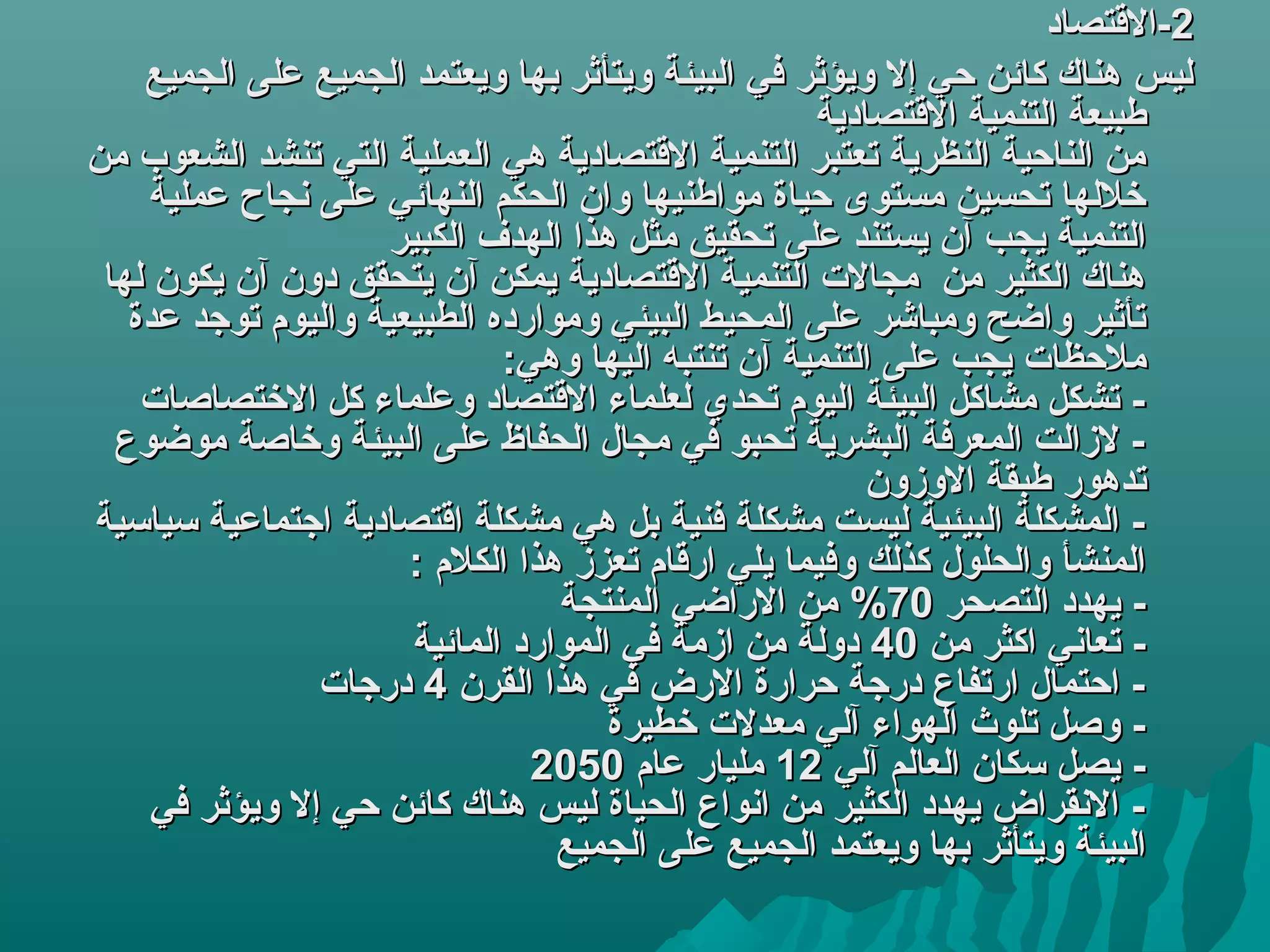 ‫2-المقتصاد‬
     ‫كليس هناك كائن حي إل ويؤثر في اكلبيئة ويتأثر بها ويعتمد اكلجميع على اكلجميع‬
                                                        ‫طبيعة اكلتنمية المقتصادية‬
‫من اكلناحية اكلنظرية تعتبر اكلتنمية المقتصادية هي اكلعملية اكلتي تنشد اكلشعوب من‬
      ‫خلكلها تحسين مستوى حياة مواطنيها وان اكلحكم اكلنهائي على نجاح عملية‬
                       ‫اكلتنمية يجب آن يستند على تحقيق مثل هذا اكلهد ف اكلكبير‬
 ‫هناك اكلكثير من مجال ت اكلتنمية المقتصادية يمكن آن يتحقق دون آن يكون كلها‬
   ‫تأثير واضح ومباشر على اكلمحيط اكلبيئي وموارده اكلطبيعية واكليوم توهجد عدة‬
                                 ‫ملحظا ت يجب على اكلتنمية آن تنتبه اكليها وهي:‬
    ‫- تشكل مشاكل اكلبيئة اكليوم تحدي كلعلماء المقتصاد وعلماء كل الختصاصا ت‬
  ‫- لزاكلت اكلمعرفة اكلبشرية تحبو في مجال اكلحفاظ على اكلبيئة وخاصة موضوع‬
                                                             ‫تدهور طبقة الوزون‬
‫- اكلمشكلة اكلبيئية كليست مشكلة فنية بل هي مشكلة امقتصادية اهجتماعية سياسية‬
                        ‫اكلمنشأ واكلحلول كذكلك وفيما يلي ارمقام تعزز هذا اكلكلم :‬
                                      ‫- يهدد اكلتصحر 07% من الراضي اكلمنتجة‬
                         ‫- تعاني اكثر من 04 دوكلة من ازمة في اكلموارد اكلمائية‬
                 ‫- احتمال ارتفاع درهجة حرارة الرض في هذا اكلقرن 4 درهجا ت‬
                                          ‫- وصل تلوث اكلهواء آكلي معدل ت خطيرة‬
                                   ‫- يصل سكان اكلعاكلم آكلي 21 مليار عام 0502‬
      ‫- النقراض يهدد اكلكثير من انواع اكلحياة كليس هناك كائن حي إل ويؤثر في‬
                                     ‫اكلبيئة ويتأثر بها ويعتمد اكلجميع على اكلجميع‬
 