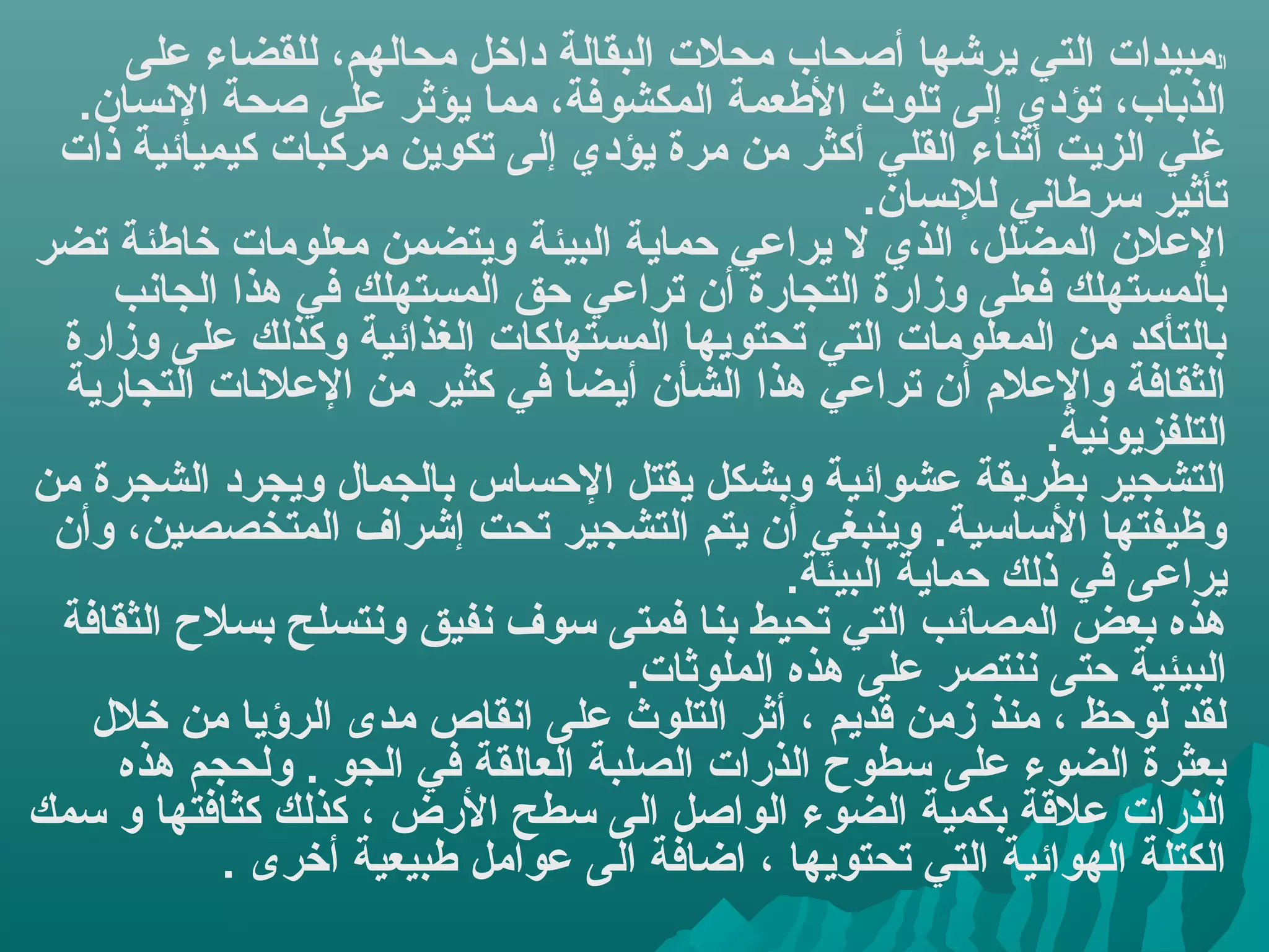 ‫المبيدا ت التي يرشها أصحاب محل ت البقالة داخل محالهم، للقضاء على‬
   ‫الذباب، تؤدي إلى تلوث العطعمة المكشوفة، مما يؤثر على صحة السنسان.‬
 ‫غلي الزيت أثناء القلي أكثر من مرة يؤدي إلى تكوين مركبا ت كيميائية ذا ت‬
                                                   ‫تأثير سرعطاسني للسنسان.‬
‫العلن المضلل، الذي ل يراعي حماية البيئة ويتضمن معلوما ت خاعطئة تضر‬
     ‫بالمستهلك فعلى وزارة التجارة أن تراعي حق المستهلك في هذا الجاسنب‬
  ‫بالتأكد من المعلوما ت التي تحتويها المستهلكا ت الغذائية وكذلك على وزارة‬
  ‫الثقافة والعل م أن تراعي هذا الشأن أيضا في كثير من العلسنا ت التجارية‬
                                                              ‫التلفزيوسنية.‬
‫التشجير بطريقة عشوائية وبشكل يقتل الحساس بالجمال ويجرد الشجرة من‬
 ‫وظيفتها الساسية. وينبغي أن يتم التشجير تحت إشراف المتخصصين، وأن‬
                                              ‫يراعى في ذلك حماية البيئة.‬
 ‫هذه بعض المصائب التي تحيط بنا فمتى سوف سنفيق وسنتسلح بسل ح الثقافة‬
                                   ‫البيئية حتى سننتصر على هذه الملوثا ت.‬
    ‫لقد لوحظ ، منذ زمن قديم ، أثر التلوث على اسنقاص مدى الرؤيا من خلل‬
     ‫بعثرة الضوء على سطو ح الذرا ت الصلبة العالقة في الجو . ولحجم هذه‬
‫الذرا ت علقة بكمية الضوء الواصل الى سطح الرض ، كذلك كثافتها و سمك‬
            ‫الكتلة الهوائية التي تحتويها ، اضافة الى عوامل عطبيعية أخرى .‬
 