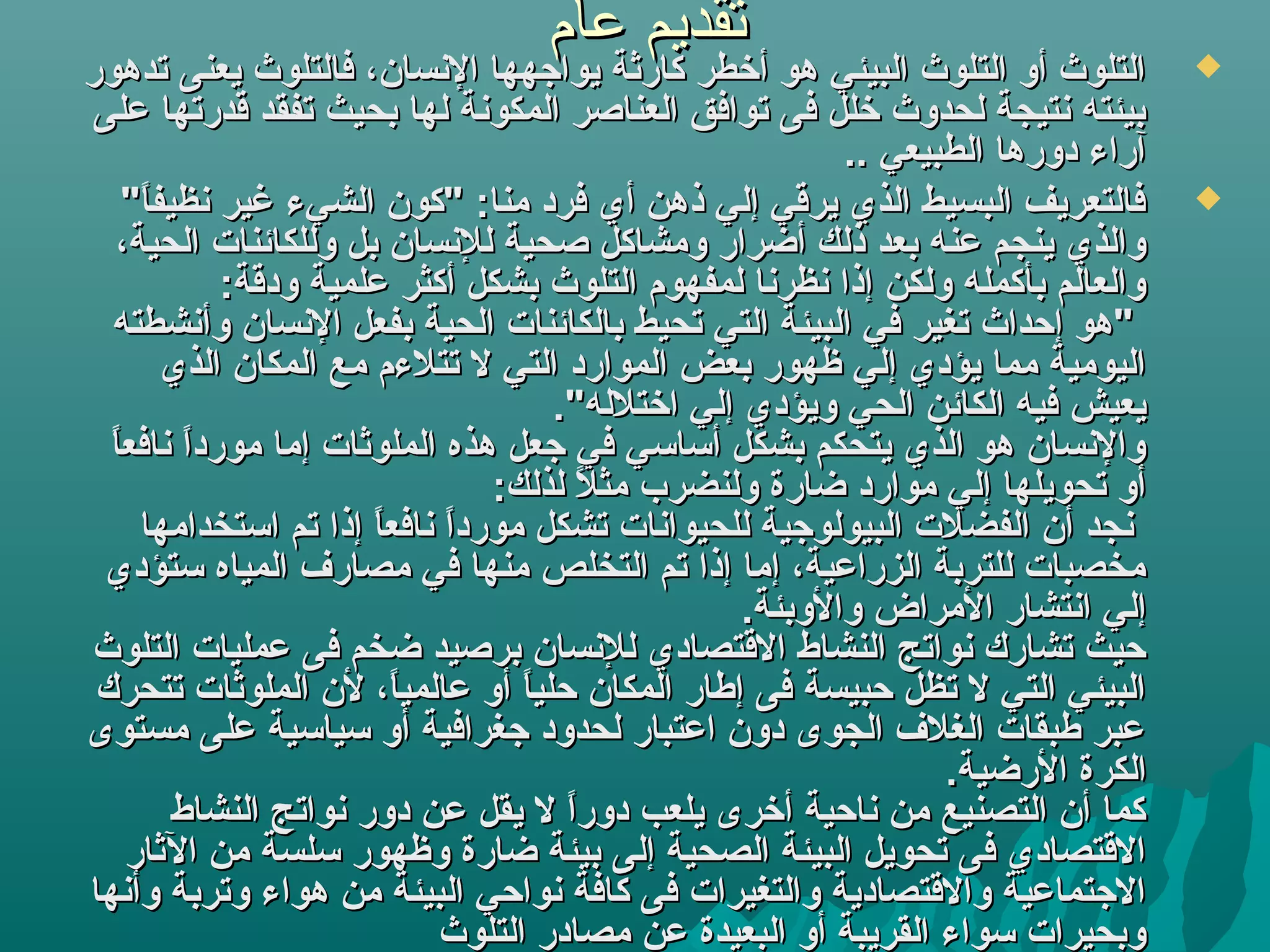 ‫تقديم عام‬
‫التلوث أو التلوث البيئي هو أخطر كارثة يواجهها النسان، فالتلوث يعنى تدهور‬            ‫‪‬‬
 ‫بيئته نتيجة لحدوث خلل فى توافق العناةصر المكونة لها بحيث تفقد قدرتها على‬
                                                            ‫آراء دورها الطبيعي ..‬
    ‫فالتعريف البسيط الذي يرقي إلي ذهن أي فرد منا:  "كون الشيء غير نظيفا "‬
      ‫"ً‬                                                                            ‫‪‬‬
   ‫والذي ينجم عنه بعد ذلك أضرار ومشاكل ةصحية للنسان بل وللكائنات الحية،‬
             ‫والعالم بأكمله ولكن إذا نظرنا لمفهوم التلوث بشكل أكثر علمية ودقة:‬
  ‫ "هو إحداث تغير في البيئة التي تحيط بالكائنات الحية بفعل النسان وأنشطته‬
         ‫اليومية مما يؤدي إلي ظهور بعض الموارد التي ل تتلءم مع المكان الذي‬
                                       ‫يعيش فيه الكائن الحي ويؤدي إلي اختلله ".‬
  ‫ا ا‬
  ‫والنسان هو الذي يتحكم بشكل أبسابسي في جعل هذه الملوثات إما مورد"ً نافع"ً‬
  ‫"ً "ً‬
                                  ‫أو تحويلها إلي موارد ضارة ولنضرب مثل لذلك:‬
                                           ‫"ً‬
      ‫نجد أن الفضلت البيولوجية للحيوانات تشكل مورد"ً ا إذا تم ابستخدامها‬
                        ‫"ً نافع"ً‬
                        ‫ا "ً‬
 ‫مخصبات للتربة الزراعية، إما إذا تم التخلص منها في مصارف المياه بستؤدي‬
                                                     ‫إلي انتشار المراض والوبئة.‬
‫حيث تشارك نواتج النشاط القتصادي للنسان برةصيد ضخم فى عمليات التلوث‬
 ‫البيئي التي ل تظل حبيسة فى إطار المكان حليا أو عالميا، لن الملوثات تتحرك‬
                          ‫"ً‬        ‫"ً‬
‫عبر طبقات الغلف الجوى دون اعتبار لحدود جغرافية أو بسيابسية على مستوى‬
                                                                   ‫الكرة الرضية.‬
         ‫كما أن التصنيع من ناحية أخرى يلعب دورا ل يقل عن دور نواتج النشاط‬
                                        ‫"ً‬
    ‫القتصادي فى تحويل البيئة الصحية إلى بيئة ضارة وظهور بسلسة من الثار‬
‫الجتماعية والقتصادية والتغيرات فى كافة نواحي البيئة من هواء وتربة وأنها‬
                              ‫وبحيرات بسواء القريبة أو البعيدة عن مصادر التلوث‬
 