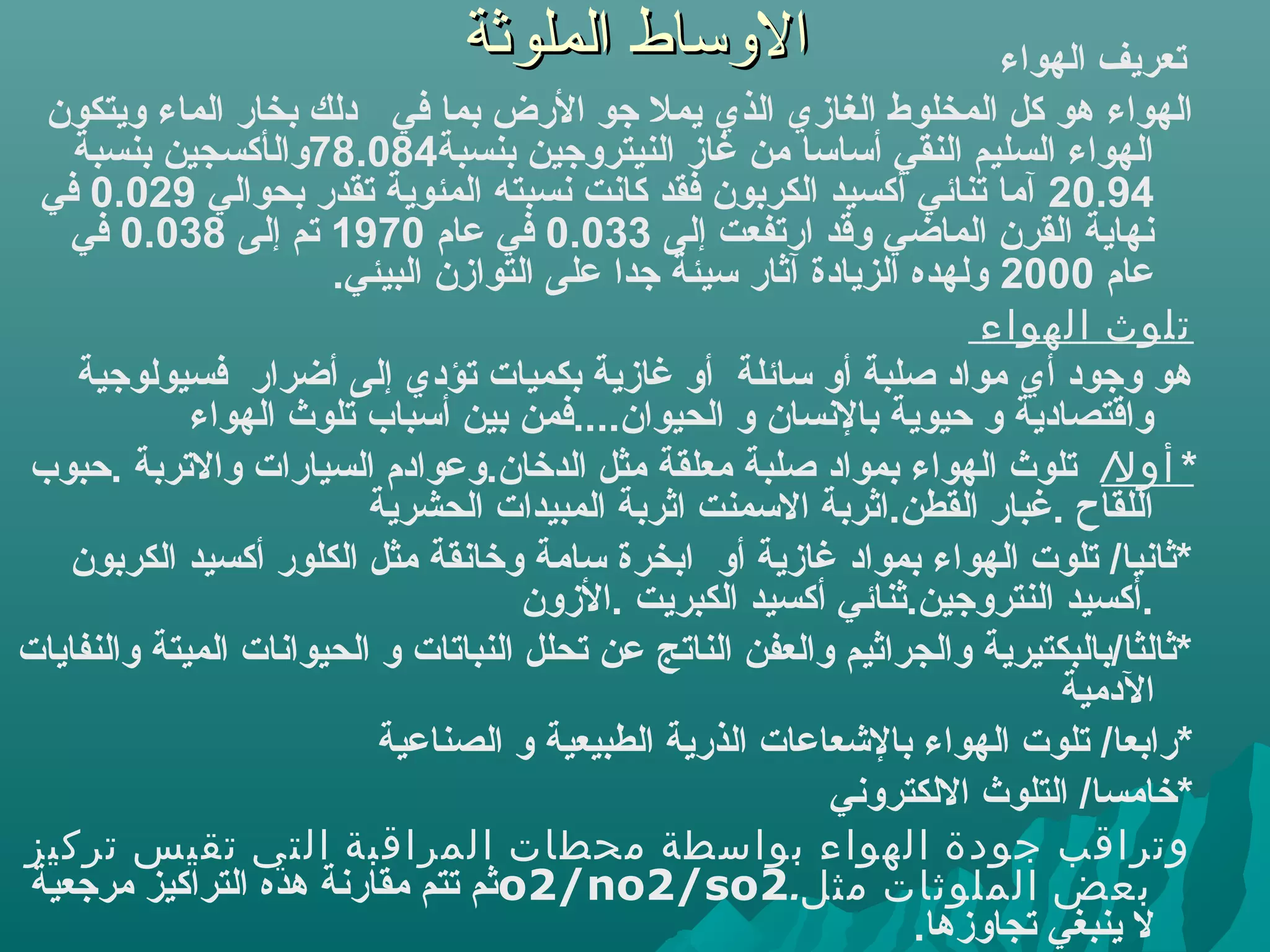 ‫الوساط الملوثة‬                         ‫تعريف الهواء‬
 ‫الهواء هو كل المخلوط الغازي الذي يمل جو الرض بما في دلك بخار الماء ويتكون‬
    ‫الهواء السليم النقي أبسابسا من غاز النيتروجين بنسبة480.87والأكسجين بنسبة‬
 ‫49.02 آما تنائي أكسيد الكربون فقد كانت نسبته المئوية تقدر بحوالي 920.0 في‬
   ‫نهاية القرن الماضي وقد ارتفعت إلى 330.0 في عام 0791 تم إلى 830.0 في‬
                       ‫عام 0002 ولهده الزيادة آثار بسيئة جدا على التوازن البيئي.‬
                                                                       ‫تلوث الهواء‬
    ‫هو وجود أي مواد ةصلبة أو بسائلة أو غازية بكميات تؤدي إلى أضرار فسيولوجية‬
             ‫واقتصادية و حيوية بالنسان و الحيوان....فمن بين أبسباب تلوث الهواء‬
‫* أول/ تلوث الهواء بمواد ةصلبة معلقة مثل الدخان.وعوادم السيارات والتربة .حبوب‬
                          ‫اللقاح .غبار القطن.اثربة البسمنت اثربة المبيدات الحشرية‬
   ‫*ثانيا/ تلوت الهواء بمواد غازية أو ابخرة بسامة وخانقة مثل الكلور أكسيد الكربون‬
                                      ‫.أكسيد النتروجين.ثنائي أكسيد الكبريت .الزون‬
‫*ثالثا/بالبكتيرية والجراثيم والعفن الناتج عن تحلل النباتات و الحيوانات الميتة والنفايات‬
                                                                            ‫الدمية‬
                           ‫*رابعا/ تلوت الهواء بالشعاعات الذرية الطبيعية و الصناعية‬
                                                           ‫*خامسا/ التلوث اللكتروني‬
‫وتراقب جودة الهواء بواسطة محطات المراقبة التي تقيس تركيز‬
‫بعض الملوثات مثل.2‪o2/no2/so‬ثم تتم مقارنة هده التراكيز مرجعية‬
                                                                  ‫ل ينبغي تجاوزها.‬
 