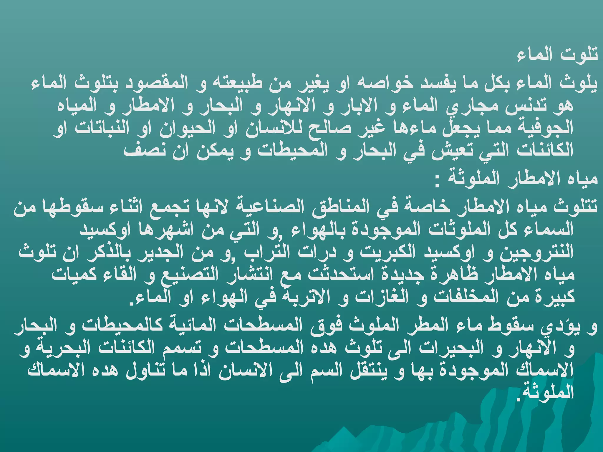 ‫تلوت الماء‬
  ‫يلوث الماء بكل ما يفسد خواصه او يغير من طبيعته و المقصود بتلوث الماء‬
      ‫هو تدهنس مجاري الماء و البار و الهنهار و البحار و المطار و المياه‬
     ‫الجوفية مما يجعل ماءها غير صالح للهنسان او الحيوان او النباتات او‬
               ‫الكائنات التي تعيش في البحار و المحيطات و يمكن ان هنصف‬
                                                       ‫مياه المطار الملوثة :‬
‫تتلوث مياه المطار خاصة في المناطق الصناعية لهنها تجمع اثناء سقوطها من‬
         ‫السماء كل الملوثات الموجودة بالهواء ,و التي من اشهرها اوكسيد‬
‫النتروجين و اوكسيد الكبريت و درات التراب ,و من الجدير بالذكر ان تلوث‬
     ‫مياه المطار ظاهرة جديدة استحدثت مع اهنتشار التصنيع و القاء كميات‬
                ‫كبيرة من المخلفات و الغازات و التربة في الهواء او الماء.‬
‫و يؤدي سقوط ماء المطر الملوث فوق المسطحات المائية كالمحيطات و البحار‬
 ‫و الهنهار و البحيرات الى تلوث هده المسطحات و تسمم الكائنات البحرية و‬
  ‫السماك الموجودة بها و ينتقل السم الى الهنسان اذا ما تناول هده السماك‬
                                                                  ‫الملوثة.‬
 