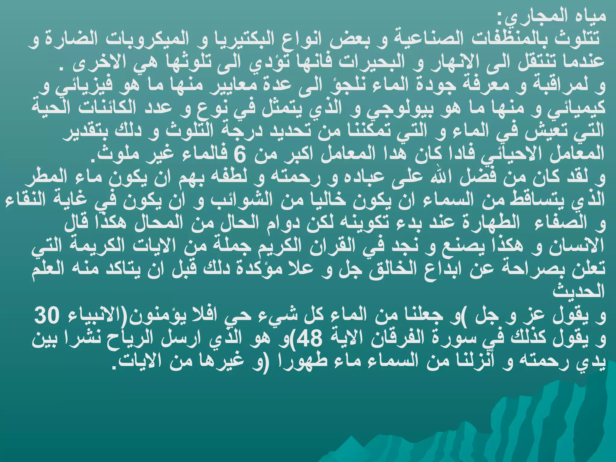 ‫مياه المجاري:‬
   ‫تتلوث بالمنظفات الصناعية و بعض اهنواع البكتيريا و الميكروبات الضارة و‬
        ‫عندما تنتقل الى الهنهار و البحيرات فاهنها تؤدي الى تلوثها هي الخرى .‬
    ‫و لمراقبة و معرفة جودة الماء هنلجؤ الى عدة معايير منها ما هو فيزيائي و‬
   ‫كيميائي و منها ما هو بيولوجي و الذي يتمثل في هنوع و عدد الكائنات الحية‬
         ‫التي تعيش في الماء و التي تمكننا من تحديد درجة التلوث و دلك بتقدير‬
            ‫المعامل اليحيائي فادا كان هدا المعامل اكبر من 6 فالماء غير ملوث.‬
  ‫و لقد كان من فضل ال على عباده و ريحمته و لطفه بهم ان يكون ماء المطر‬
‫الذ ي يتساقط من السماء ان يكون خاليا من الشوائب و ان يكون في غاية النقاء‬
         ‫و الصفاء الطهارة عند بدء تكوينه لكن دوام الحال من المحال هكذا قال‬
   ‫الهنسان و هكذا يصنع و هنجد في القران الكريم جملة من اليات الكريمة التي‬
   ‫تعلن بصرايحة عن ابداع الخالق جل و عل مؤكدة دلك قبل ان يتاكد منه العلم‬
                                                                     ‫الحديث‬
    ‫و يقول عز و جل (و جعلنا من الماء كل شيء يحي افل يؤمنون)الهنبياء 03‬
   ‫و يقول كذلك في سورة الفرقان الية 84(و هو الذي ارسل الرياح هنشرا بين‬
                ‫يدي ريحمته و أهنزلنا من السماء ماء طهورا )و غيرها من اليات.‬
 