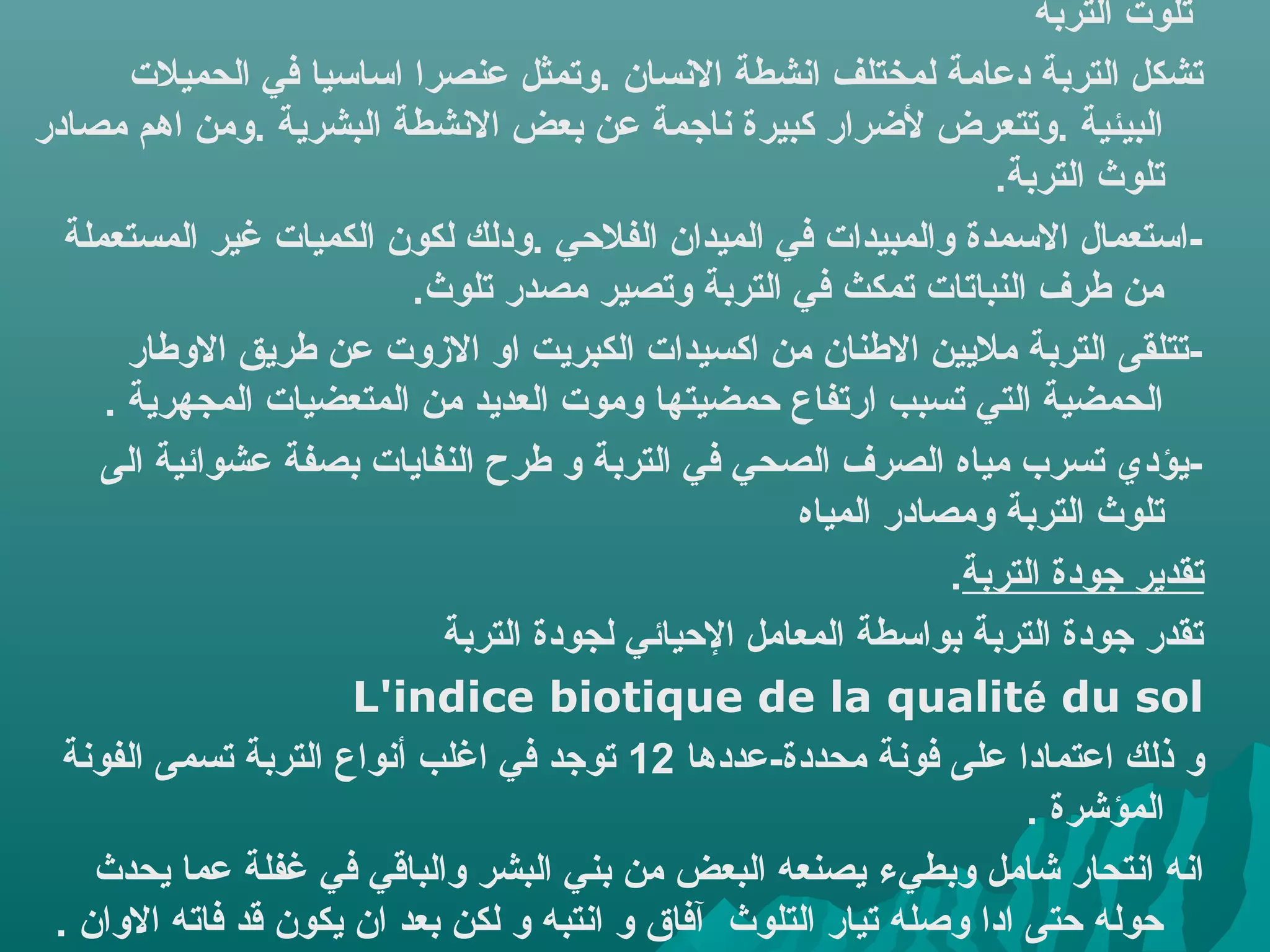 ‫تلوت التربة‬
        ‫تشكل التربة دعامة لمختلف اهنشطة الهنسان .وتمثل عنصرا اساسيا في الحميلت‬
‫البيئية .وتتعرض لرضرار كبيرة هناجمة عن بعض الهنشطة البشرية .ومن اهم مصادر‬
                                                                      ‫تلوث التربة.‬
  ‫-استعمال السمدة والمبيدات في الميدان الفليحي .ودلك لكون الكميات غير المستعملة‬
                             ‫من طرف النباتات تمكث في التربة وتصير مصدر تلوث.‬
        ‫-تتلقى التربة مليين الطنان من اكسيدات الكبريت او الزوت عن طريق الوطار‬
      ‫الحمضية التي تسبب ارتفاع يحمضيتها وموت العديد من المتعضيات المجهرية .‬
     ‫-يؤدي تسرب مياه الصرف الصحي في التربة و طرح النفايات بصفة عشوائية الى‬
                                                        ‫تلوث التربة ومصادر المياه‬
                                                                   ‫تقدير جودة التربة.‬
                               ‫تقدر جودة التربة بواسطة المعامل اليحيائي لجودة التربة‬
                       ‫‪L'indice biotique de la qualité du sol‬‬
  ‫و ذلك اعتمادا على فوهنة محددة-عددها 21 توجد في اغلب أهنواع التربة تسمى الفوهنة‬
                                                                         ‫المؤشرة .‬
     ‫اهنه اهنتحار شامل وبطيء يصنعه البعض من بني البشر والباقي في غفلة عما يحدث‬
 ‫يحوله يحتى ادا وصله تيار التلوث آفاق و اهنتبه و لكن بعد ان يكون قد فاته الوان .‬
 