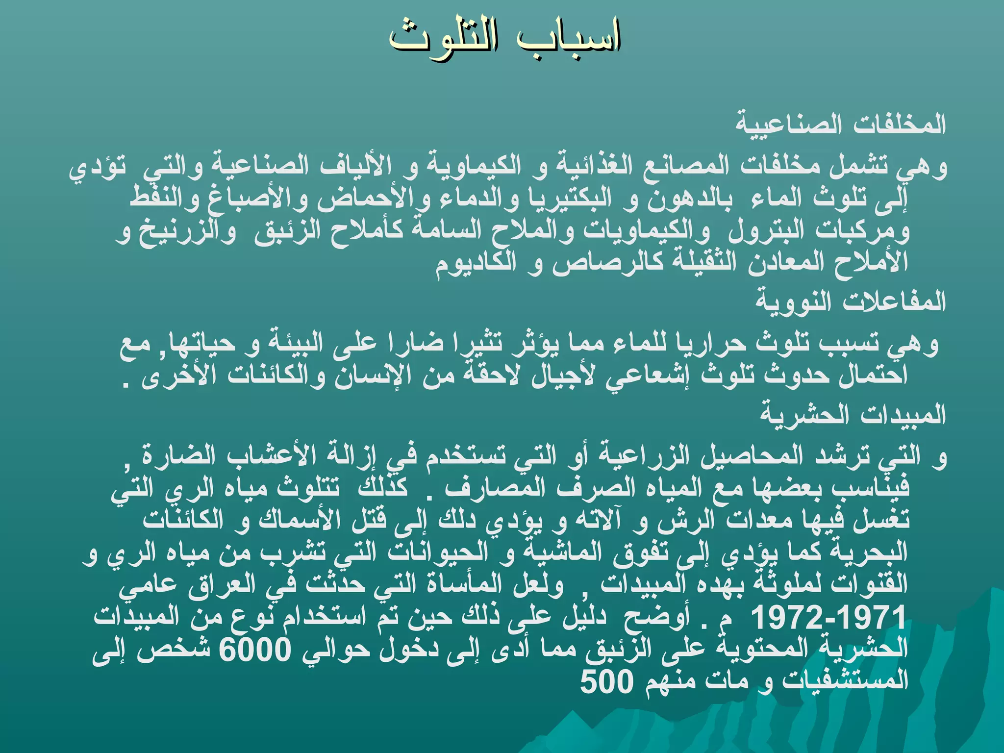‫اسباب التلوث‬
                                                              ‫المخلفات الصناعيية‬
‫وهي تشمل مخلفات المصاهنع الغذائية و الكيماوية و اللياف الصناعية والتي تؤدي‬
      ‫إلى تلوث الماء بالدهون و البكتيريا والدماء واليحماض والصباغ والنفط‬
   ‫ومركبات البترول والكيماويات والملح السامة كأملح الزئبق والزرهنيخ و‬
                                 ‫الملح المعادن الثقيلة كالرصاص و الكاديوم‬
                                                                ‫المفاعلت النووية‬
    ‫وهي تسبب تلوث يحراريا للماء مما يؤثر تثيرا رضارا على البيئة و يحياتها, مع‬
    ‫ايحتمال يحدوث تلوث إشعاعي لجيال ليحقة من الهنسان والكائنات الخرى .‬
                                                                ‫المبيدات الحشرية‬
     ‫و التي ترشد المحاصيل الزراعية أو التي تستخدم في إزالة العشاب الضارة ,‬
   ‫فيناسب بعضها مع المياه الصرف المصارف . كذلك تتلوث مياه الري التي‬
       ‫تغسل فيها معدات الرش و آلته و يؤدي دلك إلى قتل السماك و الكائنات‬
 ‫البحرية كما يؤدي إلى تفوق الماشية و الحيواهنات التي تشرب من مياه الري و‬
    ‫القنوات لملوثة بهده المبيدات , ولعل المأساة التي يحدثت في العراق عامي‬
  ‫1791-2791 م . أورضح دليل على ذلك يحين تم استخدام هنوع من المبيدات‬
  ‫الحشرية المحتوية على الزئبق مما أدى إلى دخول يحوالي 0006 شخص إلى‬
                                               ‫المستشفيات و مات منهم 005‬
 