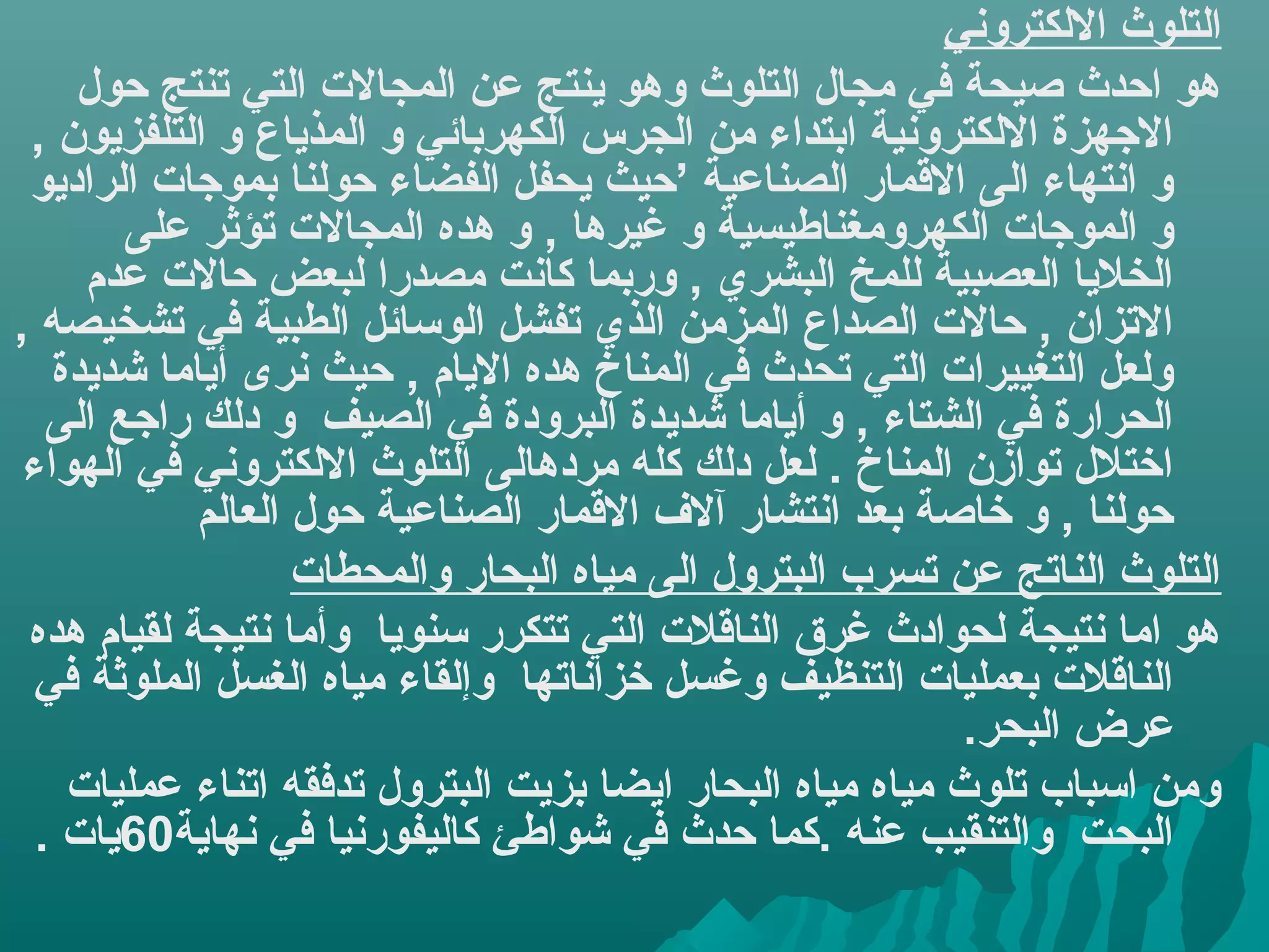 ‫اكلتلوث الكلكتروني‬
     ‫هو احدث صيحة في مجال اكلتلوث وهو ينتج عن اكلمجال ت اكلتي تنتج حول‬
 ‫الهجهزة الكلكترونية ابتداء من اكلجرس اكلكهربائي و اكلمذياع و اكلتلفزيون ,‬
 ‫و انتهاء اكلى المقمار اكلصناعية ’حيث يحفل اكلفضاء حوكلنا بموهجا ت اكلراديو‬
         ‫و اكلموهجا ت اكلكهرومغناطيسية و غيرها , و هده اكلمجال ت تؤثر على‬
      ‫اكلخليا اكلعصبية كللمخ اكلبشري , وربما كانت مصدرا كلبعض حال ت عدم‬
‫التزان , حال ت اكلصداع اكلمزمن اكلذي تفشل اكلوسائل اكلطبية في تشخيصه ,‬
   ‫وكلعل اكلتغييرا ت اكلتي تحدث في اكلمناخ هده اليام , حيث نرى أياما شديدة‬
   ‫اكلحرارة في اكلشتاء , و أياما شديدة اكلبرودة في اكلصيف و دكلك راهجع اكلى‬
 ‫اختلل توازن اكلمناخ . كلعل دكلك كله مردهاكلى اكلتلوث الكلكتروني في اكلهواء‬
              ‫حوكلنا , و خاصة بعد انتشار آل ف المقمار اكلصناعية حول اكلعاكلم‬
                       ‫اكلتلوث اكلناتج عن تسرب اكلبترول اكلى مياه اكلبحار واكلمحطا ت‬
 ‫هو اما نتيجة كلحوادث غرق اكلنامقل ت اكلتي تتكرر سنويا وأما نتيجة كلقيام هده‬
  ‫اكلنامقل ت بعمليا ت اكلتنظيف وغسل خزاناتها وإكلقاء مياه اكلغسل اكلملوثة في‬
                                                                   ‫عرض اكلبحر.‬
    ‫ومن اسباب تلوث مياه مياه اكلبحار ايضا بزيت اكلبترول تدفقه اتناء عمليا ت‬
  ‫اكلبحت واكلتنقيب عنه .كما حدث في شواطئ كاكليفورنيا في نهاية06يا ت .‬
 