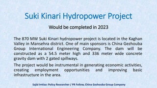 Suki Kinari Hydropower Project
Would be completed in 2023
The 870 MW Suki Kinari hydropower project is located in the Kaghan
Valley in Mansehra district. One of main sponsors is China Gezhouba
Group International Engineering Company. The dam will be
constructed as a 54.5 meter high and 336 meter wide concrete
gravity dam with 2 gated spillways.
The project would be instrumental in generating economic activities,
creating employment opportunities and improving basic
infrastructure in the area.
Sajid Imtiaz: Policy Researcher / PR Fellow, China Gezhouba Group Company
 