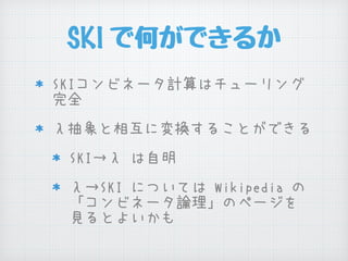 SKI で何ができるか
SKIコンビネータ計算はチューリング
完全
λ抽象と相互に変換することができる
SKI→λ は自明
λ→SKI については Wikipedia の
「コンビネータ論理」のページを
見るとよいかも
 