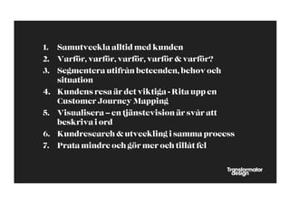 1.  Samutveckla alltid med kunden
2.  Varför, varför, varför, varför & varför?
3.  Segmentera utifrån beteenden, behov och
    situation
4.  Kundens resa är det viktiga - Rita upp en
    Customer Journey Mapping
5.  Visualisera – en tjänstevision är svår att
    beskriva i ord
6.  Kundresearch & utveckling i samma process
7.  Prata mindre och gör mer och tillåt fel
 