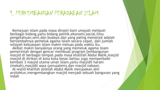 1. PERKEMBANGAN PERADABAN ISLAM
Kemajuan islam pada masa dinasti bani umayah meliputi
berbagai bidang,yaitu bidang politik,ekonomi,social,ilmu
pengetahuan,seni,dan budaya.dan yang paling menonjol adalah
bertambahnya pemeluk agama islam secara cepat, dan jumlah
wilayah kekuasaan islam makin meluas pada waktu itu.
Akibat makin banyaknya orang yang memeluk agama islam
pemerintah dengan gencar membuat program [embangunan
masjid di berbagai tempat.pada masa khalifah Abdul Malik,masjid
masjid di dirikan di kota kota besar.beliau juga memperbaiki
kembali 3 masjid utama umat islam,yaitu masjidil haram
(mekah),masjidil aqsa (yerusalem),dan masjid nabawi.
Al-walid khalifah setelah Abdul Malik merupakan ahli
arsitektur,mengembangkan masjid menjadi sebuah bangunan yang
indah
 