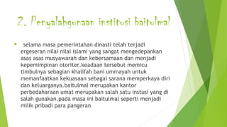2. Penyalahgunaan institusi baitulmal
 selama masa pemerintahan dinasti telah terjadi
ergeseran nilai nilai islami yang sangat mengedepankan
asas asas musyawarah dan kebersamaan dan menjadi
kepemimpinan otoriter.keadaan tersebut memicu
timbulnya sebagian khalifah bani ummayah untuk
memanfaatkan kekuasaan sebagai sarana memperkaya diri
dan keluarganya.baitulmal merupakan kantor
perbedaharaan umat merupakan salah satu instusi yang di
salah gunakan.pada masa ini baitulmal seperti menjadi
milik pribadi para pangeran
 